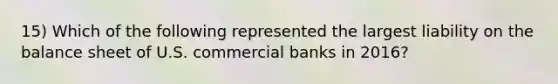 15) Which of the following represented the largest liability on the balance sheet of U.S. commercial banks in 2016?