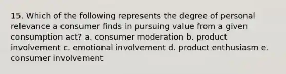 15. Which of the following represents the degree of personal relevance a consumer finds in pursuing value from a given consumption act? a. consumer moderation b. product involvement c. emotional involvement d. product enthusiasm e. consumer involvement