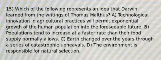 15) Which of the following represents an idea that Darwin learned from the writings of Thomas Malthus? A) Technological innovation in agricultural practices will permit <a href='https://www.questionai.com/knowledge/kotMRuKib4-exponential-growth' class='anchor-knowledge'>exponential growth</a> of the human population into the foreseeable future. B) Populations tend to increase at a faster rate than their food supply normally allows. C) Earth changed over the years through a series of catastrophie upheavals. D) The environment is responsible for natural selection.