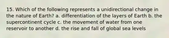 15. Which of the following represents a unidirectional change in the nature of Earth? a. differentiation of the layers of Earth b. the supercontinent cycle c. the movement of water from one reservoir to another d. the rise and fall of global sea levels