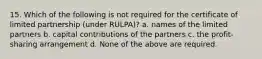 15. Which of the following is not required for the certificate of limited partnership (under RULPA)? a. names of the limited partners b. capital contributions of the partners c. the profit-sharing arrangement d. None of the above are required.