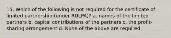 15. Which of the following is not required for the certificate of limited partnership (under RULPA)? a. names of the limited partners b. capital contributions of the partners c. the profit-sharing arrangement d. None of the above are required.