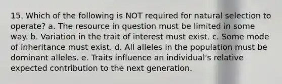 15. Which of the following is NOT required for natural selection to operate? a. The resource in question must be limited in some way. b. Variation in the trait of interest must exist. c. Some mode of inheritance must exist. d. All alleles in the population must be dominant alleles. e. Traits influence an individual's relative expected contribution to the next generation.