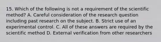 15. Which of the following is not a requirement of <a href='https://www.questionai.com/knowledge/koXrTCHtT5-the-scientific-method' class='anchor-knowledge'>the scientific method</a>? A. Careful consideration of the research question including past research on the subject. B. Strict use of an experimental control. C. All of these answers are required by the scientific method D. External verification from other researchers