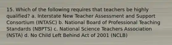 15. Which of the following requires that teachers be highly qualified? a. Interstate New Teacher Assessment and Support Consortium (INTASC) b. National Board of Professional Teaching Standards (NBPTS) c. National Science Teachers Association (NSTA) d. No Child Left Behind Act of 2001 (NCLB)