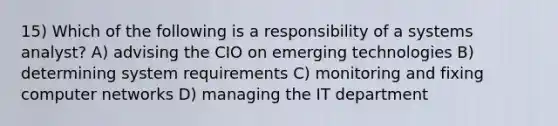 15) Which of the following is a responsibility of a systems analyst? A) advising the CIO on emerging technologies B) determining system requirements C) monitoring and fixing computer networks D) managing the IT department