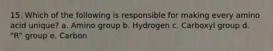 15. Which of the following is responsible for making every amino acid unique? a. Amino group b. Hydrogen c. Carboxyl group d. "R" group e. Carbon