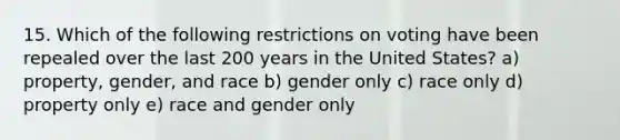 15. Which of the following restrictions on voting have been repealed over the last 200 years in the United States? a) property, gender, and race b) gender only c) race only d) property only e) race and gender only