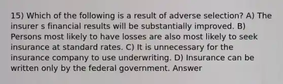 15) Which of the following is a result of adverse selection? A) The insurer s financial results will be substantially improved. B) Persons most likely to have losses are also most likely to seek insurance at standard rates. C) It is unnecessary for the insurance company to use underwriting. D) Insurance can be written only by the federal government. Answer