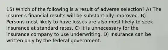 15) Which of the following is a result of adverse selection? A) The insurer s financial results will be substantially improved. B) Persons most likely to have losses are also most likely to seek insurance at standard rates. C) It is unnecessary for the insurance company to use underwriting. D) Insurance can be written only by the federal government.