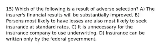 15) Which of the following is a result of adverse selection? A) The insurer's financial results will be substantially improved. B) Persons most likely to have losses are also most likely to seek insurance at standard rates. C) It is unnecessary for the insurance company to use underwriting. D) Insurance can be written only by the federal government.