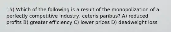 15) Which of the following is a result of the monopolization of a perfectly competitive industry, ceteris paribus? A) reduced profits B) greater efficiency C) lower prices D) deadweight loss