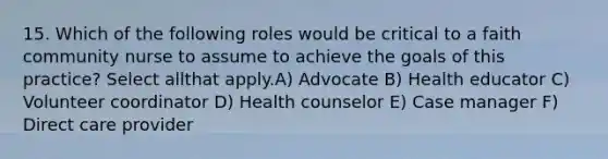 15. Which of the following roles would be critical to a faith community nurse to assume to achieve the goals of this practice? Select allthat apply.A) Advocate B) Health educator C) Volunteer coordinator D) Health counselor E) Case manager F) Direct care provider