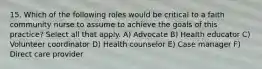 15. Which of the following roles would be critical to a faith community nurse to assume to achieve the goals of this practice? Select all that apply. A) Advocate B) Health educator C) Volunteer coordinator D) Health counselor E) Case manager F) Direct care provider