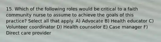 15. Which of the following roles would be critical to a faith community nurse to assume to achieve the goals of this practice? Select all that apply. A) Advocate B) Health educator C) Volunteer coordinator D) Health counselor E) Case manager F) Direct care provider