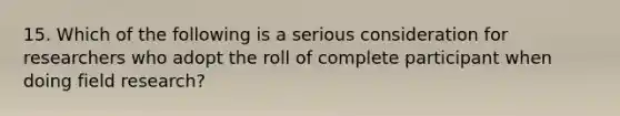 15. Which of the following is a serious consideration for researchers who adopt the roll of complete participant when doing field research?