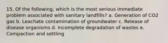 15. Of the following, which is the most serious immediate problem associated with sanitary landfills? a. Generation of CO2 gas b. Leachate contamination of groundwater c. Release of disease organisms d. Incomplete degradation of wastes e. Compaction and settling