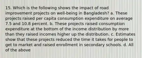 15. Which is the following shows the impact of road improvement projects on well-being in Bangladesh? a. These projects raised per capita consumption expenditure on average 7.5 and 10.8 percent. b. These projects raised consumption expenditure at the bottom of the income distribution by more than they raised incomes higher up the distribution. c. Estimates show that these projects reduced the time it takes for people to get to market and raised enrollment in secondary schools. d. All of the above