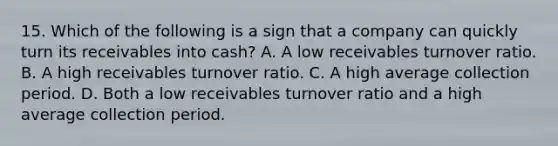 15. Which of the following is a sign that a company can quickly turn its receivables into cash? A. A low receivables turnover ratio. B. A high receivables turnover ratio. C. A high average collection period. D. Both a low receivables turnover ratio and a high average collection period.