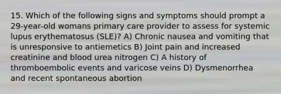 15. Which of the following signs and symptoms should prompt a 29-year-old womans primary care provider to assess for systemic lupus erythematosus (SLE)? A) Chronic nausea and vomiting that is unresponsive to antiemetics B) Joint pain and increased creatinine and blood urea nitrogen C) A history of thromboembolic events and varicose veins D) Dysmenorrhea and recent spontaneous abortion