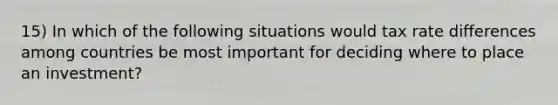 15) In which of the following situations would tax rate differences among countries be most important for deciding where to place an investment?