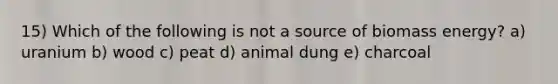 15) Which of the following is not a source of biomass energy? a) uranium b) wood c) peat d) animal dung e) charcoal