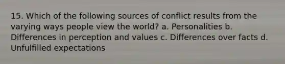 15. Which of the following sources of conflict results from the varying ways people view the world? a. Personalities b. Differences in perception and values c. Differences over facts d. Unfulfilled expectations