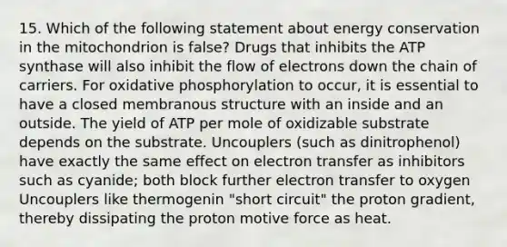 15. Which of the following statement about energy conservation in the mitochondrion is false? Drugs that inhibits the ATP synthase will also inhibit the flow of electrons down the chain of carriers. For oxidative phosphorylation to occur, it is essential to have a closed membranous structure with an inside and an outside. The yield of ATP per mole of oxidizable substrate depends on the substrate. Uncouplers (such as dinitrophenol) have exactly the same effect on electron transfer as inhibitors such as cyanide; both block further electron transfer to oxygen Uncouplers like thermogenin "short circuit" the proton gradient, thereby dissipating the proton motive force as heat.