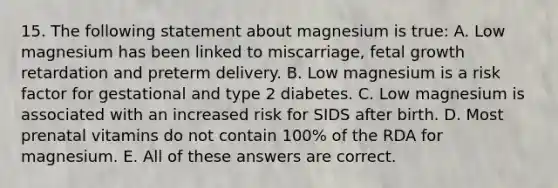 15. The following statement about magnesium is true: A. Low magnesium has been linked to miscarriage, fetal growth retardation and preterm delivery. B. Low magnesium is a risk factor for gestational and type 2 diabetes. C. Low magnesium is associated with an increased risk for SIDS after birth. D. Most prenatal vitamins do not contain 100% of the RDA for magnesium. E. All of these answers are correct.