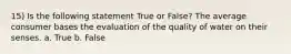 15) Is the following statement True or False? The average consumer bases the evaluation of the quality of water on their senses. a. True b. False