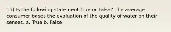 15) Is the following statement True or False? The average consumer bases the evaluation of the quality of water on their senses. a. True b. False