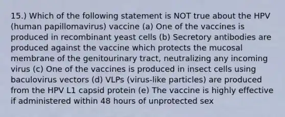 15.) Which of the following statement is NOT true about the HPV (human papillomavirus) vaccine (a) One of the vaccines is produced in recombinant yeast cells (b) Secretory antibodies are produced against the vaccine which protects the mucosal membrane of the genitourinary tract, neutralizing any incoming virus (c) One of the vaccines is produced in insect cells using baculovirus vectors (d) VLPs (virus-like particles) are produced from the HPV L1 capsid protein (e) The vaccine is highly effective if administered within 48 hours of unprotected sex