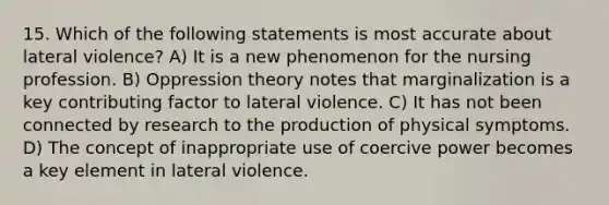 15. Which of the following statements is most accurate about lateral violence? A) It is a new phenomenon for the nursing profession. B) Oppression theory notes that marginalization is a key contributing factor to lateral violence. C) It has not been connected by research to the production of physical symptoms. D) The concept of inappropriate use of coercive power becomes a key element in lateral violence.