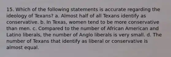 15. Which of the following statements is accurate regarding the ideology of Texans? a. Almost half of all Texans identify as conservative. b. In Texas, women tend to be more conservative than men. c. Compared to the number of African American and Latino liberals, the number of Anglo liberals is very small. d. The number of Texans that identify as liberal or conservative is almost equal.