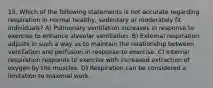 15. Which of the following statements is not accurate regarding respiration in normal healthy, sedentary or moderately fit individuals? A) Pulmonary ventilation increases in response to exercise to enhance alveolar ventilation. B) External respiration adjusts in such a way as to maintain the relationship between ventilation and perfusion in response to exercise. C) Internal respiration responds to exercise with increased extraction of oxygen by the muscles. D) Respiration can be considered a limitation to maximal work.