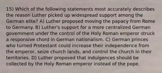 15) Which of the following statements most accurately describes the reason Luther picked up widespread support among the German elite? A) Luther proposed moving the papacy from Rome to Germany. B) Luther's support for a more centralized German government under the control of the Holy Roman emperor struck a responsive chord in German nationalism. C) German princes who turned Protestant could increase their independence from the emperor, seize church lands, and control the church in their territories. D) Luther proposed that indulgences should be collected by the Holy Roman emperor instead of the pope.