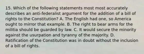 15. Which of the following statements most most accurately describes an anti-federalist argument for the addition of a bill of rights to the Constitution? A. The English had one, so America ought to mirror that example. B. The right to bear arms for the militia should be guarded by law. C. It would secure the minority against the usurpation and tyranny of the majority. D. Ratification of the Constitution was in doubt without the inclusion of a bill of rights.