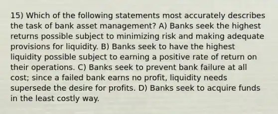 15) Which of the following statements most accurately describes the task of bank asset management? A) Banks seek the highest returns possible subject to minimizing risk and making adequate provisions for liquidity. B) Banks seek to have the highest liquidity possible subject to earning a positive rate of return on their operations. C) Banks seek to prevent bank failure at all cost; since a failed bank earns no profit, liquidity needs supersede the desire for profits. D) Banks seek to acquire funds in the least costly way.