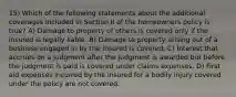 15) Which of the following statements about the additional coverages included in Section II of the homeowners policy is true? A) Damage to property of others is covered only if the insured is legally liable. B) Damage to property arising out of a business engaged in by the insured is covered. C) Interest that accrues on a judgment after the judgment is awarded but before the judgment is paid is covered under claims expenses. D) First aid expenses incurred by the insured for a bodily injury covered under the policy are not covered.