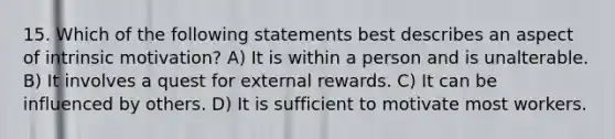 15. Which of the following statements best describes an aspect of intrinsic motivation? A) It is within a person and is unalterable. B) It involves a quest for external rewards. C) It can be influenced by others. D) It is sufficient to motivate most workers.