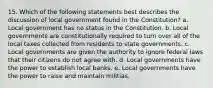 15. Which of the following statements best describes the discussion of local government found in the Constitution? a. Local government has no status in the Constitution. b. Local governments are constitutionally required to turn over all of the local taxes collected from residents to state governments. c. Local governments are given the authority to ignore federal laws that their citizens do not agree with. d. Local governments have the power to establish local banks. e. Local governments have the power to raise and maintain militias.