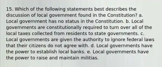 15. Which of the following statements best describes the discussion of local government found in the Constitution? a. Local government has no status in the Constitution. b. Local governments are constitutionally required to turn over all of the local taxes collected from residents to state governments. c. Local governments are given the authority to ignore federal laws that their citizens do not agree with. d. Local governments have the power to establish local banks. e. Local governments have the power to raise and maintain militias.