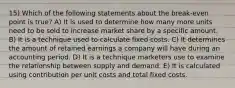 15) Which of the following statements about the break-even point is true? A) It is used to determine how many more units need to be sold to increase market share by a specific amount. B) It is a technique used to calculate fixed costs. C) It determines the amount of retained earnings a company will have during an accounting period. D) It is a technique marketers use to examine the relationship between supply and demand. E) It is calculated using contribution per unit costs and total fixed costs.