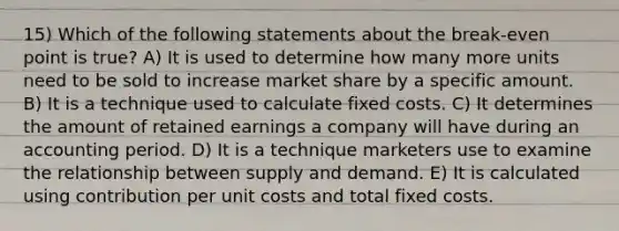 15) Which of the following statements about the break-even point is true? A) It is used to determine how many more units need to be sold to increase market share by a specific amount. B) It is a technique used to calculate fixed costs. C) It determines the amount of retained earnings a company will have during an accounting period. D) It is a technique marketers use to examine the relationship between supply and demand. E) It is calculated using contribution per unit costs and total fixed costs.