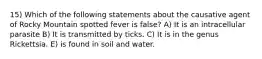 15) Which of the following statements about the causative agent of Rocky Mountain spotted fever is false? A) It is an intracellular parasite B) It is transmitted by ticks. C) It is in the genus Rickettsia. E) is found in soil and water.