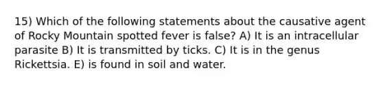 15) Which of the following statements about the causative agent of Rocky Mountain spotted fever is false? A) It is an intracellular parasite B) It is transmitted by ticks. C) It is in the genus Rickettsia. E) is found in soil and water.