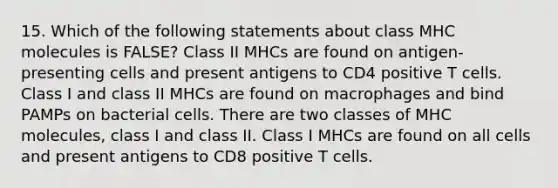 15. Which of the following statements about class MHC molecules is FALSE? Class II MHCs are found on antigen-presenting cells and present antigens to CD4 positive T cells. Class I and class II MHCs are found on macrophages and bind PAMPs on bacterial cells. There are two classes of MHC molecules, class I and class II. Class I MHCs are found on all cells and present antigens to CD8 positive T cells.