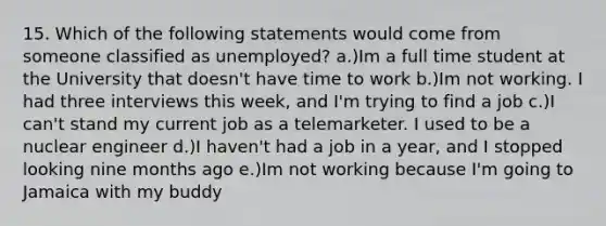 15. Which of the following statements would come from someone classified as unemployed? a.)Im a full time student at the University that doesn't have time to work b.)Im not working. I had three interviews this week, and I'm trying to find a job c.)I can't stand my current job as a telemarketer. I used to be a nuclear engineer d.)I haven't had a job in a year, and I stopped looking nine months ago e.)Im not working because I'm going to Jamaica with my buddy