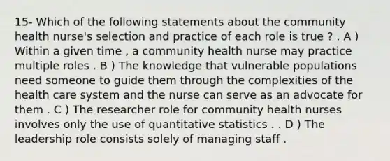 15- Which of the following statements about the community health nurse's selection and practice of each role is true ? . A ) Within a given time , a community health nurse may practice multiple roles . B ) The knowledge that vulnerable populations need someone to guide them through the complexities of the health care system and the nurse can serve as an advocate for them . C ) The researcher role for community health nurses involves only the use of quantitative statistics . . D ) The leadership role consists solely of managing staff .