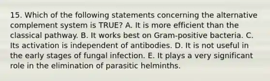 15. Which of the following statements concerning the alternative complement system is TRUE? A. It is more efficient than the classical pathway. B. It works best on Gram-positive bacteria. C. Its activation is independent of antibodies. D. It is not useful in the early stages of fungal infection. E. It plays a very significant role in the elimination of parasitic helminths.